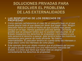 SOLUCIONES PRIVADAS PARA
          RESOLVER EL PROBLEMA
          DE LAS EXTERNALIDADES
   LAS RESPUESTAS DE LOS DERECHOS DE
    PROPIEDAD:
   Como ejemplo señalaremos el caso de un pequeño lago en el que
    puede pescar todo el que desea sin tener que pagar nada. Ningún
    pescador tiene en cuenta el hecho de que cuantos más peces
    pesque en el lago, menos quedarán para los demás. De hecho, es
    posible que se pesquen tantos que no puedan reproducirse. Si el
    Estado reasignara los derechos de propiedad y concediera a una
    sola persona el derecho a pescar, ésta tendría todos los incentivos
    necesarios para pescar de modo eficiente. No habría
    externalidades. El pescador tendría en cuenta tanto los intereses a
    largo plazo como los intereses de corto plazo.
   Este ejemplo tiene por objeto mostrar que el problema del exceso
    de pesca puede resolverse con una intervención reducida del
    Estado. Lo único que tiene que hacer éste es asignar
    correctamente los derechos de propiedad.
 
