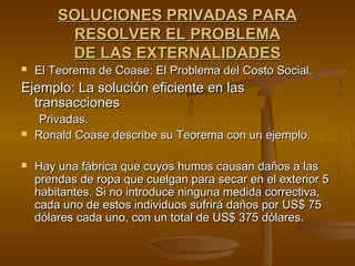 SOLUCIONES PRIVADAS PARA
         RESOLVER EL PROBLEMA
         DE LAS EXTERNALIDADES
   El Teorema de Coase: El Problema del Costo Social.
Ejemplo: La solución eficiente en las
  transacciones
     Privadas.
   Ronald Coase describe su Teorema con un ejemplo.

   Hay una fábrica que cuyos humos causan daños a las
    prendas de ropa que cuelgan para secar en el exterior 5
    habitantes. Si no introduce ninguna medida correctiva,
    cada uno de estos individuos sufrirá daños por US$ 75
    dólares cada uno, con un total de US$ 375 dólares.
 