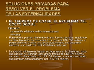 SOLUCIONES PRIVADAS PARA
RESOLVER EL PROBLEMA
DE LAS EXTERNALIDADES
   EL TEOREMA DE COASE: EL PROBLEMA DEL
    COSTO SOCIAL
    Ejemplo:
     La solución eficiente en las transacciones
     Privadas.
   Estos daños podrían eliminarse de dos formas posibles: instalando
    un filtro depurador de chimenea a un costo de US$ 150 dólares, o
    proporcionando a cada uno de los perjudicados una secadora
    eléctrica, a un costo de US$ 50 dólares cada una.

   La solución eficiente es instalar el depurador en la chimenea, dado
    que con ello se eliminan unos daños totales de US$ 375 dólares,
    con sólo un desembolso de US$ 150 dólares, y eso es más barato
    que comprar cinco secadoras por US$ 250 dólares.
 