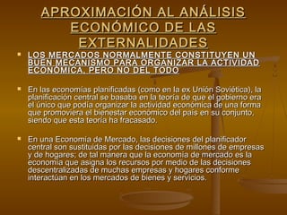 APROXIMACIÓN AL ANÁLISIS
          ECONÓMICO DE LAS
           EXTERNALIDADES
   LOS MERCADOS NORMALMENTE CONSTITUYEN UN
    BUEN MECANISMO PARA ORGANIZAR LA ACTIVIDAD
    ECONÓMICA, PERO NO DEL TODO

   En las economías planificadas (como en la ex Unión Soviética), la
    planificación central se basaba en la teoría de que el gobierno era
    el único que podía organizar la actividad económica de una forma
    que promoviera el bienestar económico del país en su conjunto,
    siendo que esta teoría ha fracasado.

   En una Economía de Mercado, las decisiones del planificador
    central son sustituidas por las decisiones de millones de empresas
    y de hogares; de tal manera que la economía de mercado es la
    economía que asigna los recursos por medio de las decisiones
    descentralizadas de muchas empresas y hogares conforme
    interactúan en los mercados de bienes y servicios.
 
