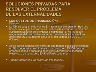 SOLUCIONES PRIVADAS PARA
RESOLVER EL PROBLEMA
DE LAS EXTERNALIDADES
   LOS COSTOS DE TRANSACCIÓN :
    Ejemplo:
   La fábrica causante de humos El mismo ejemplo anterior. Hay una
    fábrica que cuyos humos causan daños a las prendas de ropa que
    cuelgan para secar en el exterior 5 habitantes. Si no introduce
    ninguna medida correctiva, cada uno de estos individuos sufrirá
    daños por US$ 75 dólares cada uno, con un total de US$ 375
    dólares.

   Estos daños podrían eliminarse de dos formas posibles: instalando
    un filtro depurador de chimenea a un costo de US$ 150 dólares, o
    proporcionando a cada uno de los perjudicados una secadora
    eléctrica, a un costo de US$ 50 dólares cada una.

   ¿Cómo intervienen los costos de transacción?
 