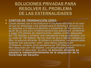 SOLUCIONES PRIVADAS PARA
          RESOLVER EL PROBLEMA
          DE LAS EXTERNALIDADES
   COSTOS DE TRANSACCIÓN CERO :
   Coase planteó que si se produciría el resultado eficiente en el caso
    de que se atribuyese a los perjudicados el derecho a aire puro o si
    se asignase a la fábrica el derecho a contaminar. Si hay derecho a
    gozar de un aire puro, la fábrica tendría tres soluciones: contaminar
    y pagar 375 dólares de indemnización, instalar un filtro depurador
    por 150 dólares, o comprar cinco secadoras a los perjudicados, con
    un costo de 150 dólares. No hay duda de que la fábrica instalaría el
    filtro, la solución eficiente. Si hubiera a contaminar, los perjudicados
    tendrían tres soluciones: sufrir esos daños colectivos por
    375dólares, comprar cinco secadoras por 250 dólares o comprar un
    filtro depurador por 150 dólares. Los perjudicados también
    comprarían el depurador. Es decir, la solución eficiente se
    adoptaría independientemente de la asignación de la
    titularidad del derecho.
 