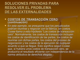 SOLUCIONES PRIVADAS PARA
RESOLVER EL PROBLEMA
DE LAS EXTERNALIDADES
   COSTOS DE TRANSACCIÓN CERO :
    (continuación)
   En este ejemplo, se presupone que los perjudicados
    podrían reunirse y negociar con la fábrica, sin costos.
    Coase llama a esta hipótesis “Los costos de transacción
    cero”. Normalmente, los costos de transacción incluyen
    los costos de identificación de las partes, los costos de
    reunirse con dichas partes, los costos del proceso de
    negociación y los costos de la ejecución de cualquier
    acuerdo a que se llegue. Esto significa según Coase
    que, si hubiera unos costos de transacción cero, se
    produciría el resultado eficiente con independencia de la
    norma atributiva de derechos elegida.
 