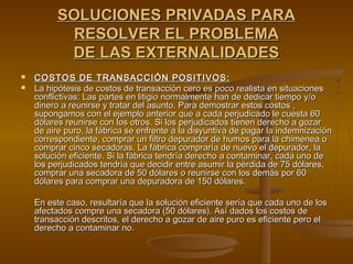 SOLUCIONES PRIVADAS PARA
           RESOLVER EL PROBLEMA
           DE LAS EXTERNALIDADES
   COSTOS DE TRANSACCIÓN POSITIVOS:
   La hipótesis de costos de transacción cero es poco realista en situaciones
    conflictivas: Las partes en litigio normalmente han de dedicar tiempo y/o
    dinero a reunirse y tratar del asunto. Para demostrar estos costos ,
    supongamos con el ejemplo anterior que a cada perjudicado le cuesta 60
    dólares reunirse con los otros. Si los perjudicados tienen derecho a gozar
    de aire puro, la fábrica se enfrente a la disyuntiva de pagar la indemnización
    correspondiente, comprar un filtro depurador de humos para la chimenea o
    comprar cinco secadoras. La fábrica compraría de nuevo el depurador, la
    solución eficiente. Si la fábrica tendría derecho a contaminar, cada uno de
    los perjudicados tendría que decidir entre asumir la pérdida de 75 dólares,
    comprar una secadora de 50 dólares o reunirse con los demás por 60
    dólares para comprar una depuradora de 150 dólares.

    En este caso, resultaría que la solución eficiente sería que cada uno de los
    afectados compre una secadora (50 dólares). Así dados los costos de
    transacción descritos, el derecho a gozar de aire puro es eficiente pero el
    derecho a contaminar no.
 