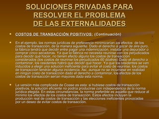 SOLUCIONES PRIVADAS PARA
           RESOLVER EL PROBLEMA
           DE LAS EXTERNALIDADES
   COSTOS DE TRANSACCIÓN POSITIVOS: (Continuación)

   En el ejemplo, las normas jurídicas de preferencia minimizarían los efectos de los
    costos de transacción, de la manera siguiente. Dado el derecho a gozar de aire puro,
    la fábrica tendrá que decidir entre pagar una indemnización, instalar una depurador o
    comprar cinco secadoras. Ya que la fábrica no necesita reunirse con los perjudicados
    para decidir qué hacer, no tienen efecto alguno los costos de transacción
    considerados (los costos de reunirse los perjudicados 60 dóalres) Dado el derecho a
    contaminar, los residentes habrá que decidir qué hacer. Ya que los residentes se ven
    inducidos a elegir una solución ineficiente para evitar el costo de reunirse, los costos
    de transacción tendrán alguna incidencia. Así, aunque no se incurriese en realidad
    en ningún costo de transacción dado el derecho a contaminar, los efectos de los
    costos de transacción serían mayores dada esta norma.

   La versión más complicada de Coase es esta: si hubiese costos de transacción
    positivos, la solución eficiente no podría producirse con independencia de la norma
    jurídica elegida. En estas circunstancias, la norma preferible es aquella que reduce al
    mínimo los efectos de los costos de transacción. Estos efectos incluyen la
    producción real de costos de transacción y las elecciones ineficientes provocadas
    por un deseo de evitar costos de transacción.
 