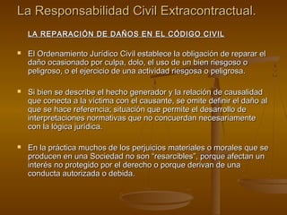 La Responsabilidad Civil Extracontractual.
    LA REPARACIÓN DE DAÑOS EN EL CÓDIGO CIVIL

   El Ordenamiento Jurídico Civil establece la obligación de reparar el
    daño ocasionado por culpa, dolo, el uso de un bien riesgoso o
    peligroso, o el ejercicio de una actividad riesgosa o peligrosa.

   Si bien se describe el hecho generador y la relación de causalidad
    que conecta a la víctima con el causante, se omite definir el daño al
    que se hace referencia; situación que permite el desarrollo de
    interpretaciones normativas que no concuerdan necesariamente
    con la lógica jurídica.

   En la práctica muchos de los perjuicios materiales o morales que se
    producen en una Sociedad no son “resarcibles”, porque afectan un
    interés no protegido por el derecho o porque derivan de una
    conducta autorizada o debida.
 