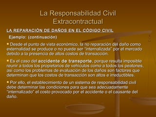 La Responsabilidad Civil
                      Extracontractual
LA REPARACIÓN DE DAÑOS EN EL CÓDIGO CIVIL
    Ejemplo: (continuación)
Desde el punto de vista económico, la no reparación del daño como
externalidad se produce o no puede ser “internalizada” por el mercado
debido a la presencia de altos costos de transacción.
 Es el caso del accidente de transporte , porque resulta imposible
reunir a todos los propietarios de vehículos como a todos los peatones,
así como los problemas de evaluación de los daños son factores que
determinan que los costos de transacción son altos e irreductibles.
 Por ello, el establecimiento de un sistema de responsabilidad civil
debe determinar las condiciones para que sea adecuadamente
“internalizado” el costo provocado por el accidente o el causante del
daño.
 