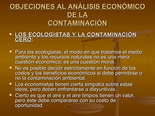 OBJECIONES AL ANÁLISIS ECONÓMICO
              DE LA
        CONTAMINACIÓN
   LOS ECOLOGISTAS Y LA CONTAMINACIÓN
    CERO :

   Para los ecologistas, el modo en que tratamos el medio
    ambiente y los recursos naturales no es una mera
    cuestión económica; es una cuestión moral.
   No es posible decidir estrictamente en función de los
    costos y los beneficios económicos si debe permitirse o
    no la contaminación ambiental.
   Los economistas tienen cierta simpatía sobre estas
    ideas, pero deben enfrentarse a disyuntivas.
   Cierto es que el aire y el aire limpios tienen un valor,
    pero éste debe compararse con su costo de
    oportunidad.
 