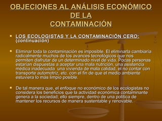 OBJECIONES AL ANÁLISIS ECONÓMICO
              DE LA
        CONTAMINACIÓN
   LOS ECOLOGISTAS Y LA CONTAMINACIÓN CERO:
    (continuación)

   Eliminar toda la contaminación es imposible. El eliminarla cambiaría
    radicalmente muchos de los avances tecnológicos que nos
    permiten disfrutar de un determinado nivel de vida. Pocas personas
    estarían dispuestas a aceptar una mala nutrición, una asistencia
    médica inadecuada una vivienda de mala calidad, el no contar con
    transporte automotriz, etc. con el fin de que el medio ambiente
    estuviera lo más limpio posible.

   De tal manera que, el enfoque no económico de los ecologistas no
    considera los beneficios que la actividad económica contaminante
    genera a la sociedad; ello siempre, dentro de una política de
    mantener los recursos de manera sustentable y renovable.
 