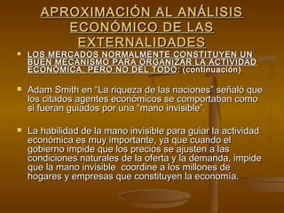 APROXIMACIÓN AL ANÁLISIS
          ECONÓMICO DE LAS
           EXTERNALIDADES
   LOS MERCADOS NORMALMENTE CONSTITUYEN UN
    BUEN MECANISMO PARA ORGANIZAR LA ACTIVIDAD
    ECONÓMICA, PERO NO DEL TODO : (continuación)

   Adam Smith en “La riqueza de las naciones” señaló que
    los citados agentes económicos se comportaban como
    si fueran guiados por una “mano invisible”.

   La habilidad de la mano invisible para guiar la actividad
    económica es muy importante, ya que cuando el
    gobierno impide que los precios se ajusten a las
    condiciones naturales de la oferta y la demanda, impide
    que la mano invisible coordine a los millones de
    hogares y empresas que constituyen la economía.
 