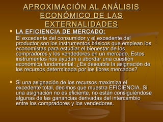 APROXIMACIÓN AL ANÁLISIS
          ECONÓMICO DE LAS
           EXTERNALIDADES
   LA EFICIENCIA DE MERCADO:
    El excedente del consumidor y el excedente del
    productor son los instrumentos básicos que emplean los
    economistas para estudiar el bienestar de los
    compradores y los vendedores en un mercado. Estos
    instrumentos nos ayudan a abordar una cuestión
    económica fundamental: ¿Es deseable la asignación de
    los recursos determinada por los libres mercados?

   Si una asignación de los recursos maximiza el
    excedente total, decimos que muestra EFICIENCIA. Si
    una asignación no es eficiente, no están consiguiéndose
    algunas de las ganancias derivadas del intercambio
    entre los compradores y los vendedores.
 