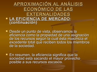 APROXIMACIÓN AL ANÁLISIS
         ECONÓMICO DE LAS
          EXTERNALIDADES
   LA EFICIENCIA DE MERCADO :
    (continuación)

   Desde un punto de vista, observamos la
    eficiencia como la propiedad de una asignación
    de los recursos según la cual ésta maximiza el
    excedente total que reciben todos los miembros
    de la sociedad.

   En resumen, la eficiencia significa que la
    sociedad está sacando el mayor provecho
    posible a sus recursos escasos.
 