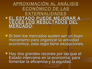 APROXIMACIÓN AL ANÁLISIS
         ECONÓMICO DE LAS
          EXTERNALIDADES
   EL ESTADO PUEDE MEJORAR A
    VECES LOS RESULTADOS DEL
    MERCADO :

   Si bien los mercados suelen ser un buen
    mecanismo para organizar la actividad
    económica, esta regla tiene excepciones.

   Hay dos grandes razones por las que el
    Estado interviene en la economía: para
    fomentar la eficiencia y la equidad.
 