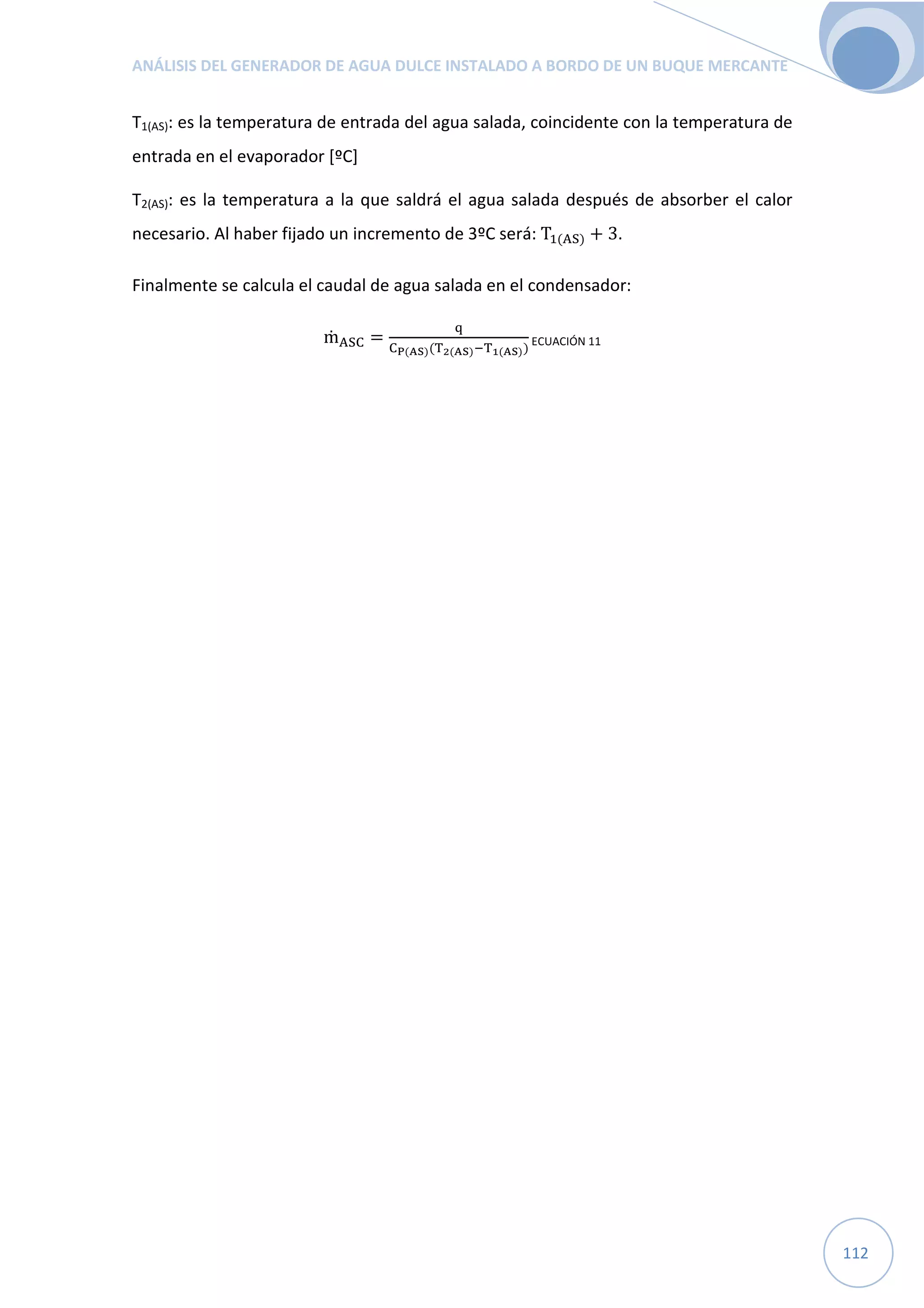 ANÁLISIS DEL GENERADOR DE AGUA DULCE INSTALADO A BORDO DE UN BUQUE MERCANTE
112
T1(AS): es la temperatura de entrada del agua salada, coincidente con la temperatura de
entrada en el evaporador [ºC]
T2(AS): es la temperatura a la que saldrá el agua salada después de absorber el calor
necesario. Al haber fijado un incremento de 3ºC será: T"(TU) + 3.
Finalmente se calcula el caudal de agua salada en el condensador:
ṁTUW =
O
WX(YZ)(S[(YZ)S](YZ))
ECUACIÓN 11
 