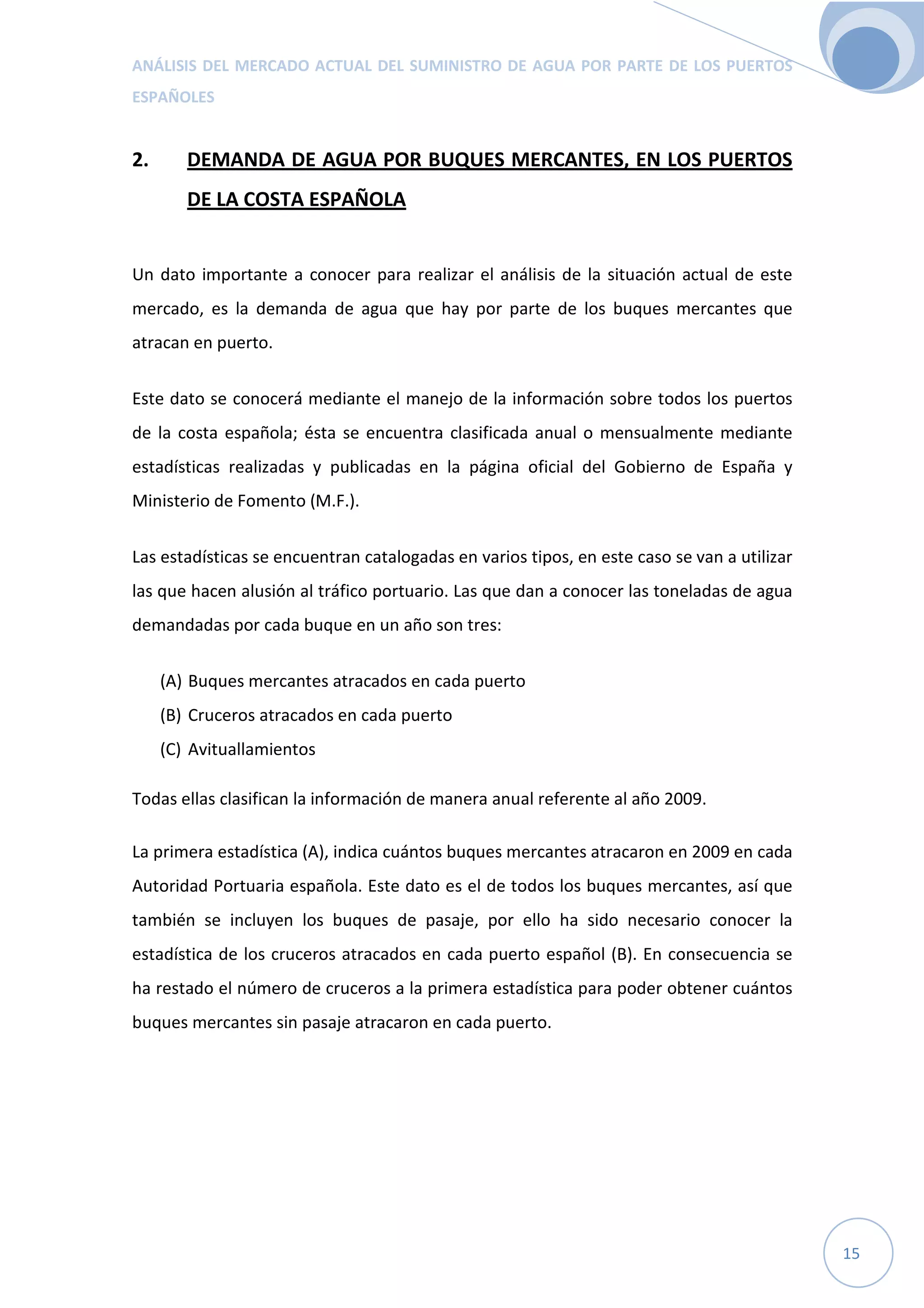 ANÁLISIS DEL MERCADO ACTUAL DEL SUMINISTRO DE AGUA POR PARTE DE LOS PUERTOS
ESPAÑOLES
15
2. DEMANDA DE AGUA POR BUQUES MERCANTES, EN LOS PUERTOS
DE LA COSTA ESPAÑOLA
Un dato importante a conocer para realizar el análisis de la situación actual de este
mercado, es la demanda de agua que hay por parte de los buques mercantes que
atracan en puerto.
Este dato se conocerá mediante el manejo de la información sobre todos los puertos
de la costa española; ésta se encuentra clasificada anual o mensualmente mediante
estadísticas realizadas y publicadas en la página oficial del Gobierno de España y
Ministerio de Fomento (M.F.).
Las estadísticas se encuentran catalogadas en varios tipos, en este caso se van a utilizar
las que hacen alusión al tráfico portuario. Las que dan a conocer las toneladas de agua
demandadas por cada buque en un año son tres:
(A) Buques mercantes atracados en cada puerto
(B) Cruceros atracados en cada puerto
(C) Avituallamientos
Todas ellas clasifican la información de manera anual referente al año 2009.
La primera estadística (A), indica cuántos buques mercantes atracaron en 2009 en cada
Autoridad Portuaria española. Este dato es el de todos los buques mercantes, así que
también se incluyen los buques de pasaje, por ello ha sido necesario conocer la
estadística de los cruceros atracados en cada puerto español (B). En consecuencia se
ha restado el número de cruceros a la primera estadística para poder obtener cuántos
buques mercantes sin pasaje atracaron en cada puerto.
 