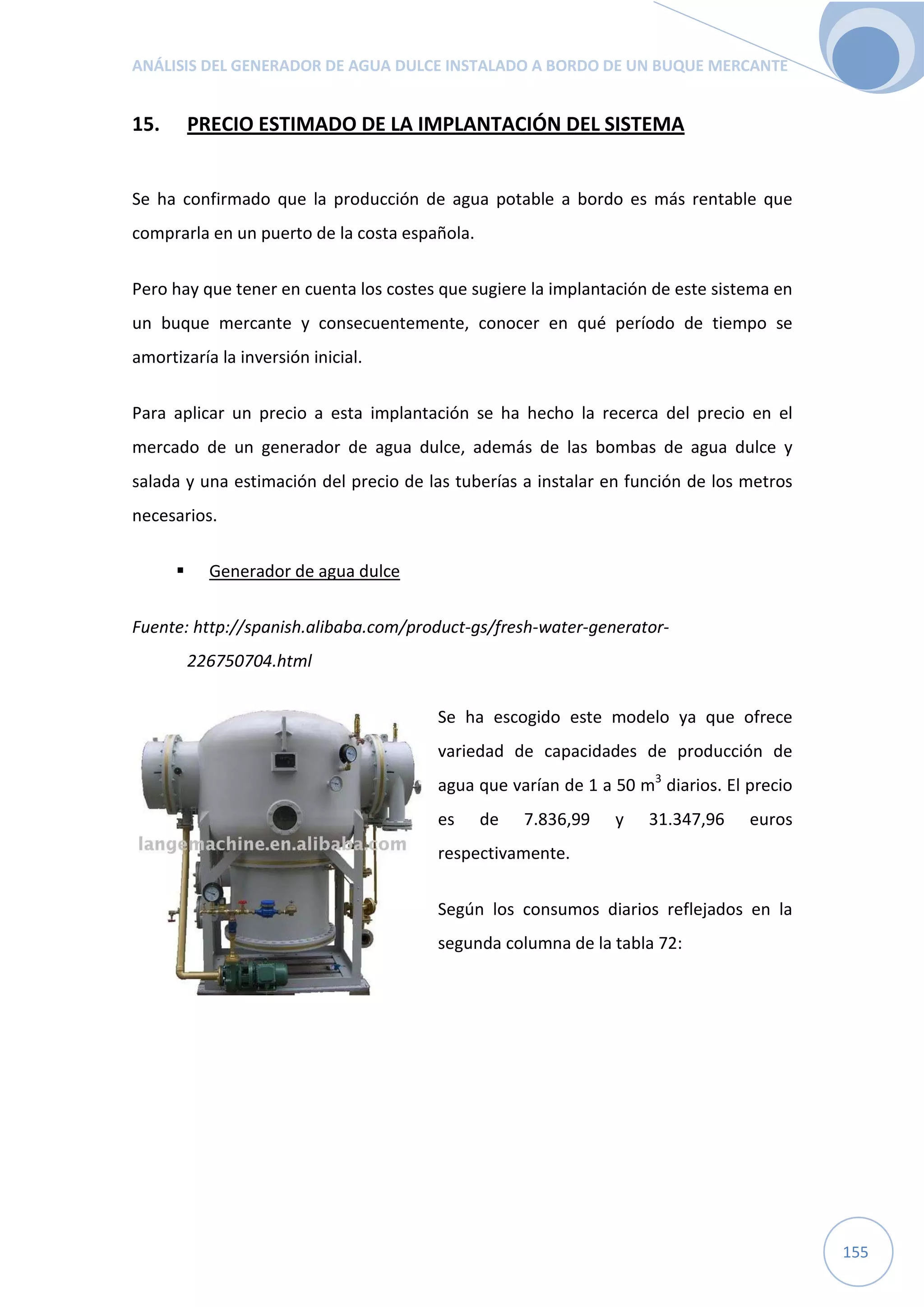 ANÁLISIS DEL GENERADOR DE AGUA DULCE INSTALADO A BORDO DE UN BUQUE MERCANTE
155
15. PRECIO ESTIMADO DE LA IMPLANTACIÓN DEL SISTEMA
Se ha confirmado que la producción de agua potable a bordo es más rentable que
comprarla en un puerto de la costa española.
Pero hay que tener en cuenta los costes que sugiere la implantación de este sistema en
un buque mercante y consecuentemente, conocer en qué período de tiempo se
amortizaría la inversión inicial.
Para aplicar un precio a esta implantación se ha hecho la recerca del precio en el
mercado de un generador de agua dulce, además de las bombas de agua dulce y
salada y una estimación del precio de las tuberías a instalar en función de los metros
necesarios.
Generador de agua dulce
Fuente: http://spanish.alibaba.com/product-gs/fresh-water-generator-
226750704.html
Se ha escogido este modelo ya que ofrece
variedad de capacidades de producción de
agua que varían de 1 a 50 m3
diarios. El precio
es de 7.836,99 y 31.347,96 euros
respectivamente.
Según los consumos diarios reflejados en la
segunda columna de la tabla 72:
 