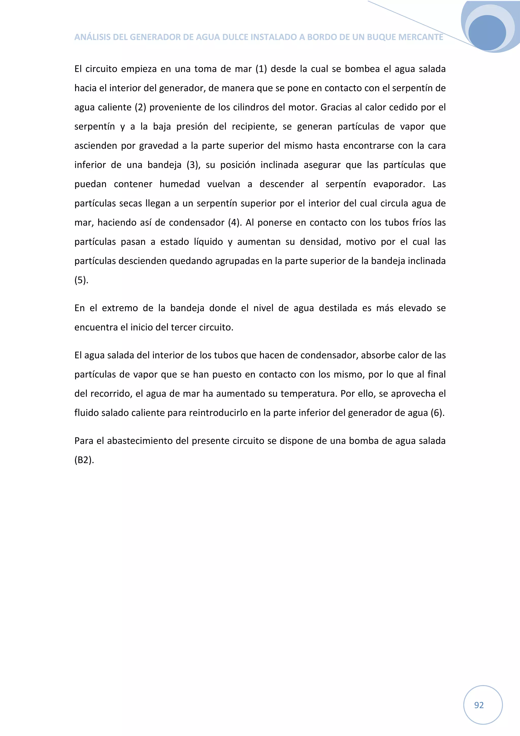ANÁLISIS DEL GENERADOR DE AGUA DULCE INSTALADO A BORDO DE UN BUQUE MERCANTE
92
El circuito empieza en una toma de mar (1) desde la cual se bombea el agua salada
hacia el interior del generador, de manera que se pone en contacto con el serpentín de
agua caliente (2) proveniente de los cilindros del motor. Gracias al calor cedido por el
serpentín y a la baja presión del recipiente, se generan partículas de vapor que
ascienden por gravedad a la parte superior del mismo hasta encontrarse con la cara
inferior de una bandeja (3), su posición inclinada asegurar que las partículas que
puedan contener humedad vuelvan a descender al serpentín evaporador. Las
partículas secas llegan a un serpentín superior por el interior del cual circula agua de
mar, haciendo así de condensador (4). Al ponerse en contacto con los tubos fríos las
partículas pasan a estado líquido y aumentan su densidad, motivo por el cual las
partículas descienden quedando agrupadas en la parte superior de la bandeja inclinada
(5).
En el extremo de la bandeja donde el nivel de agua destilada es más elevado se
encuentra el inicio del tercer circuito.
El agua salada del interior de los tubos que hacen de condensador, absorbe calor de las
partículas de vapor que se han puesto en contacto con los mismo, por lo que al final
del recorrido, el agua de mar ha aumentado su temperatura. Por ello, se aprovecha el
fluido salado caliente para reintroducirlo en la parte inferior del generador de agua (6).
Para el abastecimiento del presente circuito se dispone de una bomba de agua salada
(B2).
 