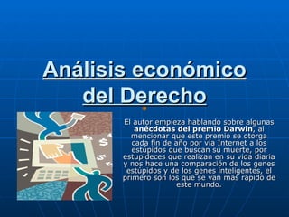 Análisis económico
   del Derecho
       El autor empieza hablando sobre algunas
           anécdotas del premio Darwin, al
         mencionar que este premio se otorga
          cada fin de año por vía Internet a los
          estúpidos que buscan su muerte, por
       estupideces que realizan en su vida diaria
       y nos hace una comparación de los genes
        estúpidos y de los genes inteligentes, el
       primero son los que se van mas rápido de
                       este mundo.
 