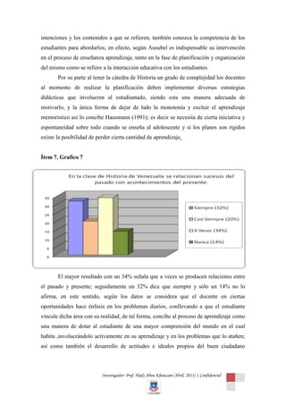 intenciones y los contenidos a que se refieren, también conozca la competencia de los
estudiantes para abordarlos; en efecto, según Ausubel es indispensable su intervención
en el proceso de enseñanza aprendizaje, tanto en la fase de planificación y organización
del mismo como se refiere a la interacción educativa con los estudiantes.
       Por su parte al tener la cátedra de Historia un grado de complejidad los docentes
al momento de realizar la planificación deben implementar diversas estrategias
didácticas que involucren al estudiantado, siendo esta una manera adecuada de
motivarlo, y la única forma de dejar de lado la monotonía y excluir el aprendizaje
memorístico así lo concibe Hausmann (1991); es decir se necesita de cierta iniciativa y
espontaneidad sobre todo cuando se enseña al adolescente y si los planes son rígidos
existe la posibilidad de perder cierta cantidad de aprendizaje.


Ítem 7. Grafico 7




       El mayor resultado con un 34% señala que a veces se producen relaciones entre
el pasado y presente; seguidamente un 32% dice que siempre y sólo un 14% no lo
afirma, en este sentido, según los datos se considera que el docente en ciertas
oportunidades hace énfasis en los problemas diarios, conllevando a que el estudiante
vincule dicha área con su realidad, de tal forma, concibe al proceso de aprendizaje como
una manera de dotar al estudiante de una mayor comprensión del mundo en el cual
habita ,involucrándolo activamente en su aprendizaje y en los problemas que lo atañen;
así como también el desarrollo de actitudes e ideales propios del buen ciudadano



                           Investigador: Prof. Hady Abou Khouzam (Abril, 2013) | Confidencial
 