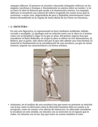 empujes oblicuos. El primero se resuelve colocando triángulos esféricos en los
ángulos ( pechinas y trompas ). Normalmente se asienta sobre un tambo r y en
su clave se abre la linterna que ayuda a la iluminación interna. Los empujes
oblicuos se resuelven con cuartos de esfera ocupando los cuatro arcos que la
sustentan, o mejor aún, aligerándola de peso y fajándola interiormente como
hiciera Brunelleschi en la cúpula de Santa María de las Flores en Florencia..
 
2.- ESCULTURA :
En este arte figurativa, lo representado se hace mediante moldeado, tallado,
vaciado o esculpido. La tipología está en relación tanto con la obra en sí misma
como con la finalidad y lugar en la que se sitúa. Del primer aspecto hay que
considerar el Bulto Redondo, en el que la obra se ofrece en tres dimensiones. El
Relieve, por su parte, sólo ofrece dos por lo que sólo admite una vista frontal. El
material es fundamental en la consideración de una escultura, ya que en cierta
manera, impone sus características a la forma artística.
Asimismo, en el análisis de una escultura hay que tener en presente su relación
con la luz, tanto su dirección como la dirección lumínica bien en cuanto a su
recepción, como en cuanto a los efectos de claroscuro. Es adecuado considerar
la escultura en este sentido, en relación con su inserción en el espacio que le
rodea. En relación con la luz, hay que tener en cuenta también el color.
 
