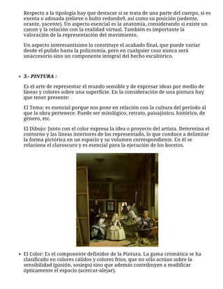 Respecto a la tipología hay que destacar si se trata de una parte del cuerpo, si es
exenta o adosada (relieve o bulto redondo9, así como su posición (sedente,
orante, yacente). Un aspecto esencial es la anatomía, considerando si existe un
canon y la relación con la realidad virtual. También es importante la
valoración de la representación del movimiento.
Un aspecto interesantísimo lo constituye el acabado final, que puede variar
desde el pulido hasta la policromía, pero en cualquier caso nunca será
unaccesorio sino un componente integral del hecho escultórico.
 
3.- PINTURA :
Es el arte de representar el mundo sensible y de expresar ideas por medio de
líneas y colores sobre una superficie. En la consideración de una pintura hay
que tener presente:
El Tema: es esencial porque nos pone en relación con la cultura del período al
que la obra pertenece. Puede ser mitológico, retrato, paisajístico, histórico, de
género, etc.
El Dibujo: Junto con el color expresa la idea o proyecto del artista. Determina el
contorno y las líneas interiores de los representado, lo que conduce a delimitar
la forma pictórica en un espacio y su volumen correspondiente. En él se
relaciona el claroscuro y es esencial para la ejecución de los bocetos.
El Color: Es el componente definidor de la Pintura. La gama cromática se ha
clasificado en colores cálidos y colores fríos, que no sólo actúan sobre la
sensibilidad (pasión, sosiego) sino que además contribuyen a modificar
ópticamente el espacio (acercar-alejar).
 