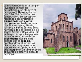  La financiación de este templo,
levantado en tiempos
de Justiniano, se atribuye al
banquero Juliano, quien se
gastó 26.000 "solidi" en su
construcción. Su concepción
responde a los prototipos
bizantinos: una planta
octogonal centrada por una
cúpula muy ligera, ábside,
nártex y galería; por ello se le
ha vinculado a la iglesia de los
santos Sergio y Baco. Aquí, sin
embargo, se aprecian algunas
variantes como el carácter
ascendente que se le ha
querido dar al espacio,
acentuando la altura de los
pilares; éstos actúan como
soporte de la cúpula, a la vez
que interponen un tambor entre
el cuerpo de ésta y la línea de
pechinas.
 