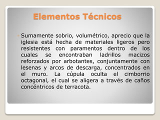 Elementos Técnicos
◦ Sumamente sobrio, volumétrico, aprecio que la
iglesia está hecha de materiales ligeros pero
resistentes con paramentos dentro de los
cuales se encontraban ladrillos macizos
reforzados por arbotantes, conjuntamente con
lesenas y arcos de descarga, concentrados en
el muro. La cúpula oculta el cimborrio
octagonal, el cual se aligera a través de caños
concéntricos de terracota.
 