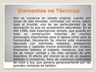 Elementos no Técnicos
◦ Aun se conserva en estado original, cuenta con
zonas de alas bóvedas, centradas con arcos, sobre
todo el triunfal, una de las particularidad de la
decoración es que es sumamente naturalista. En el
año 1996, este espectacular templo, que guarda en
toda su construcción historias de muchos
personajes importantes para la iglesia como para la
humanidad. Decoración Su interior esta ricamente
decorado con mármoles veteados, antepechos
columnas y capiteles tronco pirámides con cimacio
finamente tallados al trepano, mosaicos, que son
los de mayor calidad y los mas variados de arte
bizantino. El efecto del interior es el de un espacio
dilatado e inmaterial, lleno de continuos contrastes
de color y luz, que penetra generosamente por las
grandes ventanas de tambor.
 