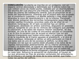  CONCLUSIÓN: La planta se inscribe en un octágono, con un
espacio central abovedado y delimitado por 8 pilares sobre los
que voltean arcos de medio punto, rodeado por un deambulatorio
por encima del cual discurre una tribuna, siete nichos se abren
entre los pilares del baldaquino central, que se proyectan en el
anillo del deambulatorio, mientras que el octavo lado esa ocupado
por el presbiterio cuadrado y el ábside saliente y mas abajo que
atraviesa la zona del deambulatorio y de la tribuna. Flanquean
este ábside poligonal dos torrecillas rectangulares seguridad de
sendas capillas circulares, provistas cada una de ellas de un
absidiolo rectangular. En el lado occidental hay un nártex
rectangular, absidiado en ambos extremos, dispuesto en posición
oblicua, tangente en uno de los vértices del octógono que permite
la colocación, a los lados del espacio interior resultante, de dos
torretas, en una de las cuales se encuentra ubicado el campanile
y en la otra la escalera que da acceso al interior tras los dos
tramos triangulares que restan entre este y el polígono, de ellos
el de la izquierda da el tramo opuesto al presbiterio, y el otro al
tramo contiguo. Antecede al nártex un atrio porticado en tres d
sus lados que es uno de los accesos al edificio. La otras dos
entradas con las que se cuenta están situadas a los lados de la
capillas mencionadas anteriormente. En su interior domina la
unidad y la diafanidad, la cúpula es alta esta elevada no sólo por
pisos de galerías, sino también por el tambor que va sobre los
arcos. Este conserva la forma octogonal y tiente una gran ventaja
en cada lado. Refuerza la sensación de diafanidad, el caudal de
luz que atraviesa las filas de grandes ventanales del ambulatorio,
de la tribuna y el cuerpo de luces de la zona central, que traba
todas las partes del edificio.
 