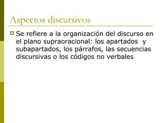 Aspectos discursivos
 Se refiere a la organización del discurso en
el plano supraoracional: los apartados y
subapartados, los párrafos, las secuencias
discursivas o los códigos no verbales
 