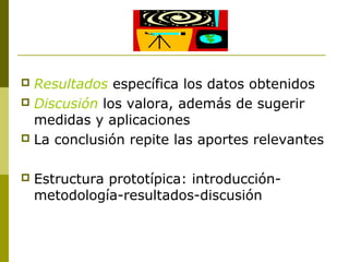  Resultados específica los datos obtenidos
 Discusión los valora, además de sugerir
medidas y aplicaciones
 La conclusión repite las aportes relevantes
 Estructura prototípica: introducción-
metodología-resultados-discusión
 