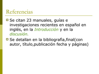 Referencias
 Se citan 23 manuales, guías e
investigaciones recientes en español en
inglés, en la Introducción y en la
discusión.
 Se detallan en la bibliografìa,final(con
autor, título,publicación fecha y páginas)
 