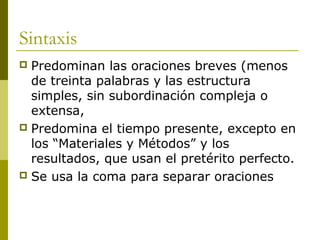 Sintaxis
 Predominan las oraciones breves (menos
de treinta palabras y las estructura
simples, sin subordinación compleja o
extensa,
 Predomina el tiempo presente, excepto en
los “Materiales y Métodos” y los
resultados, que usan el pretérito perfecto.
 Se usa la coma para separar oraciones
 