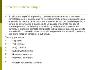pretérito perfecto simple
 En el idioma español el pretérito perfecto simple se aplica a acciones
completadas en el pasado que no necesariamente están relacionadas con
el estado de hechos de la situación presente. El uso del pretérito perfecto
simple se circunscribe a acciones de un pasado indefinido (de ahí el
nombre pretérito indefinido) o concluido y no ligado al presente. En
cambio, el pretérito perfecto compuesto indica necesariamente que existe
una relación o conexión entre dicha acción pasada y la situación presente,
sea dicha relación temporal o subjetiva.
Su conjugación es:
 (Yo) comí
 (Tú) comiste
 (Vos) comiste
 (Él/Ella/Usted) comió
 (Nosotros) comimos
 (Vosotros) comisteis

(Ellos/Ellas/Ustedes comieron
 