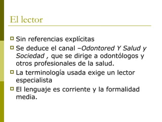 El lector
 Sin referencias explícitas
 Se deduce el canal –Odontored Y Salud y
Sociedad , que se dirige a odontólogos y
otros profesionales de la salud.
 La terminología usada exige un lector
especialista
 El lenguaje es corriente y la formalidad
media.
 