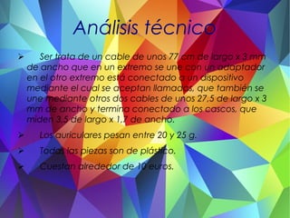 Análisis técnico
➢ Ser trata de un cable de unos 77 cm de largo x 3 mm
de ancho que en un extremo se une con un adaptador
en el otro extremo está conectado a un dispositivo
mediante el cual se aceptan llamadas, que también se
une mediante otros dos cables de unos 27,5 de largo x 3
mm de ancho y termina conectado a los cascos, que
miden 3,5 de largo x 1,7 de ancho.
➢ Los auriculares pesan entre 20 y 25 g.
➢ Todas las piezas son de plástico.
➢ Cuestan alrededor de 10 euros.
 