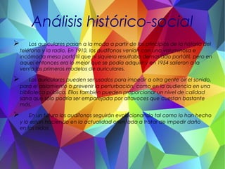 Análisis histórico-social
 Los auriculares pasan a la moda a partir de los principios de la historia del
teléfono y la radio. En 1910, los audífonos venían con una voluminosa e
incómoda mesa portátil que ni siquiera resultaba demasiado portátil, pero en
aquel entonces era lo mejor que se podía adquirir y en 1954 salieron a la
venta los primeros modelos de auriculares.
 Los auriculares pueden ser usados para impedir a otra gente oír el sonido,
para el aislamiento o prevenir la perturbación, como en la audiencia en una
biblioteca pública. Ellos también pueden proporcionar un nivel de calidad
sana que sólo podría ser emparejada por altavoces que cuestan bastante
más.
 En un futuro los audífonos seguirán evolucionando tal como lo han hecho
y lo están haciendo en la actualidad orientada a tratar de impedir daño
en los oídos
 