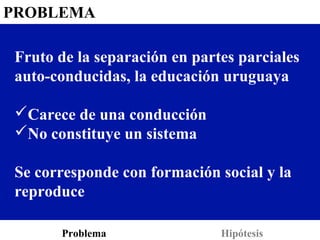 PROBLEMA

Fruto de la separación en partes parciales
auto-conducidas, la educación uruguaya

Carece de una conducción
No constituye un sistema

Se corresponde con formación social y la
reproduce

      Problema                Hipótesis
 