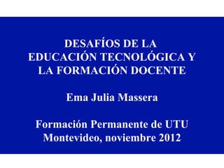 DESAFÍOS DE LA
EDUCACIÓN TECNOLÓGICA Y
 LA FORMACIÓN DOCENTE

      Ema Julia Massera

 Formación Permanente de UTU
  Montevideo, noviembre 2012
 