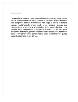 Análisis general.
La mayoría de las personas sonconscientes de los peligros que ruedan
por las diferentes vías de nuestra ciudad, a veces no es suficiente con
solo cumplir las normas mínimas que nos exige la policía de tránsito
(casco, mantenimiento anual, soat) si no también generar una
conciencia de lo importante e invaluable de lo que es la vida y que
siempre hay que cuidarla, es obvio que hacen más controles para evitar
accidentes de tránsito, pero lastimosamente los encargados de realizar
estos controles viven más pendientes en sacar un comparendo que de
cuidar la integridad de los demás.
 