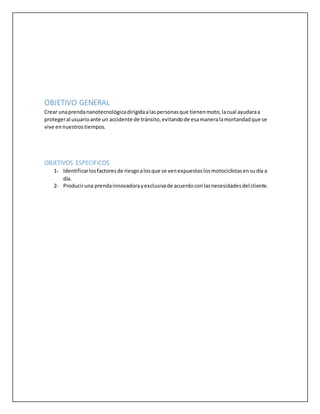 OBJETIVO GENERAL
Crear unaprendananotecnológicadirigidaalaspersonasque tienenmoto,lacual ayudaraa
protegeral usuarioante un accidente de tránsito,evitandode esamaneralamortandadque se
vive en nuestrostiempos.
OBJETIVOS ESPECIFICOS
1- Identificarlosfactoresde riesgoalosque se venexpuestoslosmotociclistasensudía a
día.
2- Produciruna prendainnovadorayexclusivade acuerdoconlasnecesidadesdel cliente.
 