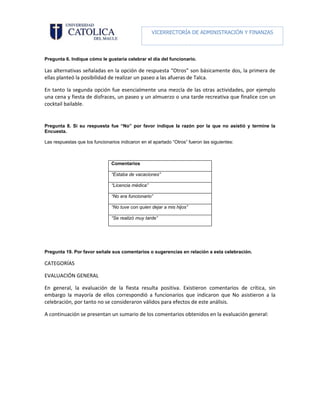 VICERRECTORÍA DE ADMINISTRACIÓN Y FINANZAS

                                                           DIRECCIÓN DE RECURSOS HUMANOS

Pregunta 6. Indique cómo le gustaría celebrar el día del funcionario.

Las alternativas señaladas en la opción de respuesta “Otros” son básicamente dos, la primera de
ellas planteó la posibilidad de realizar un paseo a las afueras de Talca.

En tanto la segunda opción fue esencialmente una mezcla de las otras actividades, por ejemplo
una cena y fiesta de disfraces, un paseo y un almuerzo o una tarde recreativa que finalice con un
cocktail bailable.


Pregunta 8. Si su respuesta fue “No” por favor indique la razón por la que no asistió y termine la
Encuesta.

Las respuestas que los funcionarios indicaron en el apartado “Otros” fueron las siguientes:



                                Comentarios

                                “Estaba de vacaciones”

                                “Licencia médica”

                                “No era funcionario”

                                “No tuve con quien dejar a mis hijos”

                                “Se realizó muy tarde”




Pregunta 19. Por favor señale sus comentarios o sugerencias en relación a esta celebración.

CATEGORÍAS

EVALUACIÓN GENERAL

En general, la evaluación de la fiesta resulta positiva. Existieron comentarios de crítica, sin
embargo la mayoría de ellos correspondió a funcionarios que indicaron que No asistieron a la
celebración, por tanto no se consideraron válidos para efectos de este análisis.

A continuación se presentan un sumario de los comentarios obtenidos en la evaluación general:
 