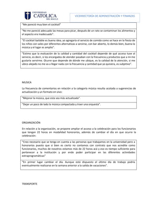 VICERRECTORÍA DE ADMINISTRACIÓN Y FINANZAS

                                                      DIRECCIÓN DE RECURSOS HUMANOS
“Me pareció muy bien el cocktail”

“No me pareció adecuado las mesas para picar, después de un rato se contaminan los alimentos y
el aspecto era inadecuado”.

“El cocktail bailable es buena idea, yo agregaría el servicio de comida como se hace en la fiesta de
los niños con vales por diferentes alternativas a servirse, con bar abierto, lo demás bien, buena la
música y el lugar es amplio”.

“Estimo que la evaluación de la calidad y cantidad del cocktail depende de qué acceso tuve al
servicio, es decir, si los encargados de atender pasaban con la frecuencia y productos que a mi me
gustaría servirme. Ocurre que depende de dónde me ubique, es la calidad de la atención, si me
ubico alejado no me va a llegar nada con la frecuencia y cantidad que yo quisiera, es subjetivo”.




MUSICA

La frecuencia de comentarios en relación a la categoría música resulta acotada a sugerencias de
actualización y un formato en vivo:

“Mejorar la música, que esta sea más actualizada”.

“Dejar un poco de lado la música compactada y traer una orquesta”.




ORGANIZACIÓN

En relación a la organización, se propone ampliar el acceso a la celebración para los funcionarios
que tengan 22 horas en modalidad honorarios, además de cambiar el día en que ocurre la
celebración:

“Creo necesario que se tenga en cuenta a las personas que trabajamos en la universidad pero a
honorarios puesto que si bien es cierto no contamos con contrato que nos acredite como
funcionarios, muchos de nosotros estamos más de 22 horas acá y eso es tiempo suficiente para
pertenecer a la institución y por ende poder participar en las diferentes actividades
extraprogramáticas”

“En primer lugar cambiar el día. Aunque está dispuesto el último día de trabajo podría
eventualmente realizarse en la semana anterior a la salida de vacaciones”.




TRANSPORTE
 