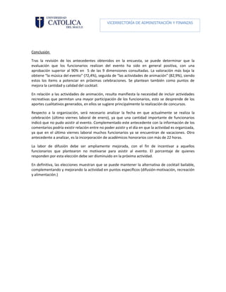 VICERRECTORÍA DE ADMINISTRACIÓN Y FINANZAS

                                                      DIRECCIÓN DE RECURSOS HUMANOS




Conclusión

Tras la revisión de los antecedentes obtenidos en la encuesta, se puede determinar que la
evaluación que los funcionarios realizan del evento ha sido en general positiva, con una
aprobación superior al 90% en 5 de las 9 dimensiones consultadas. La valoración más baja la
obtiene “la música del evento” (72,4%), seguida de “las actividades de animación” (82,9%), siendo
estos los ítems a potenciar en próximas celebraciones. Se plantean también como puntos de
mejora la cantidad y calidad del cocktail.

En relación a las actividades de animación, resulta manifiesta la necesidad de incluir actividades
recreativas que permitan una mayor participación de los funcionarios, esto se desprende de los
aportes cualitativos generados, en ellos se sugiere principalmente la realización de concursos.

Respecto a la organización, será necesario analizar la fecha en que actualmente se realiza la
celebración (último viernes laboral de enero), ya que una cantidad importante de funcionarios
indicó que no pudo asistir al evento. Complementado este antecedente con la información de los
comentarios podría existir relación entre no poder asistir y el día en que la actividad es organizada,
ya que en el último viernes laboral muchos funcionarios ya se encuentran de vacaciones. Otro
antecedente a analizar, es la incorporación de académicos honorarios con más de 22 horas.

La labor de difusión debe ser ampliamente mejorada, con el fin de incentivar a aquellos
funcionarios que plantearon no motivarse para asistir al evento. El porcentaje de quienes
responden por esta elección debe ser disminuido en la próxima actividad.

En definitiva, las elecciones muestran que se puede mantener la alternativa de cocktail bailable,
complementando y mejorando la actividad en puntos específicos (difusión-motivación, recreación
y alimentación.)
 