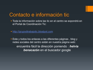 Contacto e información tic 
 Toda la información sobre las tic en el centro se expondrá en 
el Portal de Coordinación Tic: 
 http://grupodtrabajotic.blostpot.com 
 Este y todos los enlaces a las diferentes páginas , blog y 
redes sociales del centro están en nuestra página web: 
encuentra fácil la dirección poniendo : helvia 
benacazón en el buscador google 
