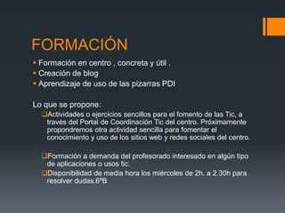 FORMACIÓN 
 Formación en centro , concreta y útil . 
 Creación de blog 
 Aprendizaje de uso de las pizarras PDI 
Lo que se propone: 
Actividades o ejercicios sencillos para el fomento de las Tic, a 
través del Portal de Coordinación Tic del centro. Próximamente 
propondremos otra actividad sencilla para fomentar el 
conocimiento y uso de los sitios web y redes sociales del centro. 
Formación a demanda del profesorado interesado en algún tipo 
de aplicaciones o usos tic. 
Disponibilidad de media hora los miércoles de 2h. a 2.30h para 
resolver dudas.6ºB 
 