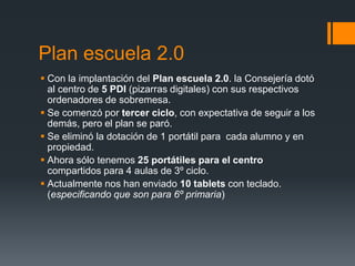 Plan escuela 2.0 
 Con la implantación del Plan escuela 2.0. la Consejería dotó 
al centro de 5 PDI (pizarras digitales) con sus respectivos 
ordenadores de sobremesa. 
 Se comenzó por tercer ciclo, con expectativa de seguir a los 
demás, pero el plan se paró. 
 Se eliminó la dotación de 1 portátil para cada alumno y en 
propiedad. 
 Ahora sólo tenemos 25 portátiles para el centro 
compartidos para 4 aulas de 3º ciclo. 
 Actualmente nos han enviado 10 tablets con teclado. 
(especificando que son para 6º primaria) 
 