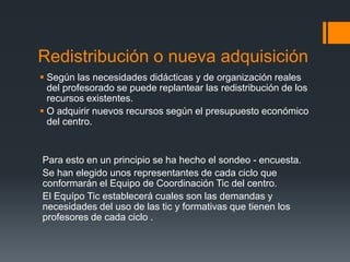 Redistribución o nueva adquisición 
 Según las necesidades didácticas y de organización reales 
del profesorado se puede replantear las redistribución de los 
recursos existentes. 
 O adquirir nuevos recursos según el presupuesto económico 
del centro. 
Para esto en un principio se ha hecho el sondeo - encuesta. 
Se han elegido unos representantes de cada ciclo que 
conformarán el Equipo de Coordinación Tic del centro. 
El Equípo Tic establecerá cuales son las demandas y 
necesidades del uso de las tic y formativas que tienen los 
profesores de cada ciclo . 
 