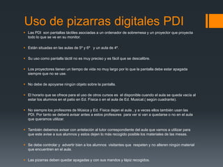 Uso de pizarras digitales PDI 
 Las PDI son pantallas táctiles asociadas a un ordenador de sobremesa y un proyector que proyecta 
todo lo que se ve en su monitor. 
 Están situadas en las aulas de 5º y 6º y un aula de 4º. 
 Su uso como pantalla táctil no es muy preciso y es fácil que se descalibre. 
 Los proyectores tienen un tiempo de vida no muy largo por lo que la pantalla debe estar apagada 
siempre que no se use. 
 No debe de apoyarse ningún objeto sobre la pantalla. 
 El horario que se ofrece para el uso de otros cursos es el disponible cuando el aula se queda vacía al 
estar los alumnos en el patio en Ed. Física o en el aula de Ed. Musical.( según cuadrante). 
 No siempre los profesores de Música y Ed. Física dejan el aula , y a veces ellos también usan las 
PDI. Por tanto se deberá avisar antes a estos profesores para ver si van a quedarse o no en el aula 
que queramos utilizar. 
 También debemos avisar con antelación al tutor correspondiente del aula que vamos a utilizar para 
que este avise a sus alumnos y estos dejen lo más recogido posible los materiales de las mesas. 
 Se debe controlar y advertir bien a los alumnos visitantes que respeten y no alteren ningún material 
que encuentren en el aula. 
 Las pizarras deben quedar apagadas y con sus mandos y lápiz recogidos. 
 