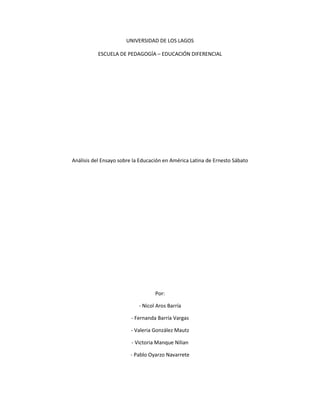 UNIVERSIDAD DE LOS LAGOS
ESCUELA DE PEDAGOGÍA – EDUCACIÓN DIFERENCIAL
Análisis del Ensayo sobre la Educación en América Latina de Ernesto Sábato
Por:
- Nicol Aros Barría
- Fernanda Barría Vargas
- Valeria González Mautz
- Victoria Manque Nilian
- Pablo Oyarzo Navarrete
 